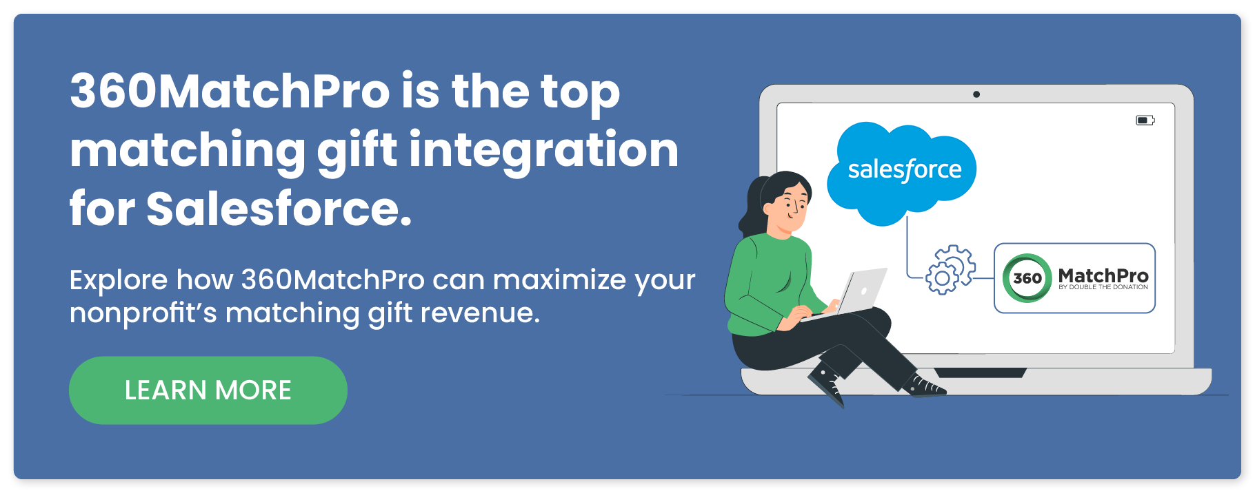 360Match is the top matching gift integration for Salesforce. Explore how 360MatchPro can maximize your nonprofit's matching gift revenue. Learn more.