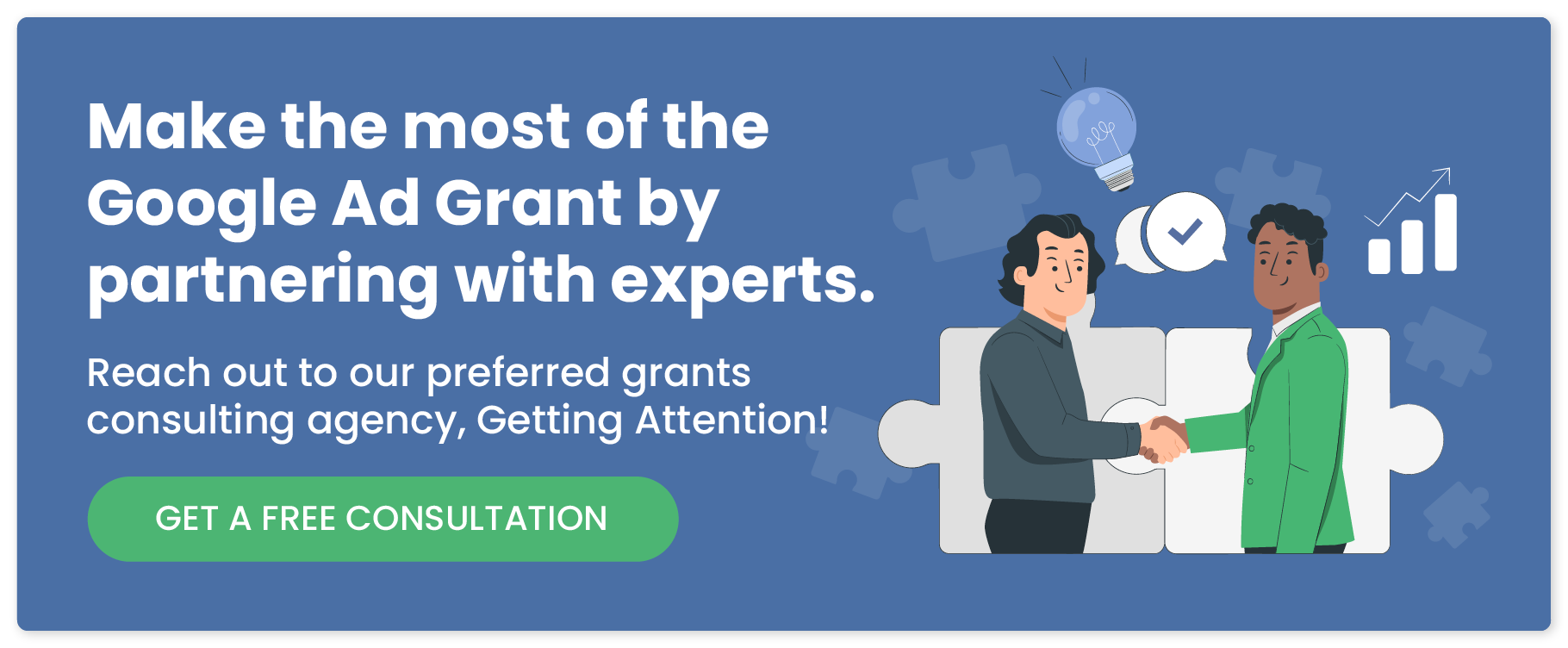 Make the most of the Google Ad Grant by partnering with experts. Reach out to our preferred grants consulting agency, Getting Attention!