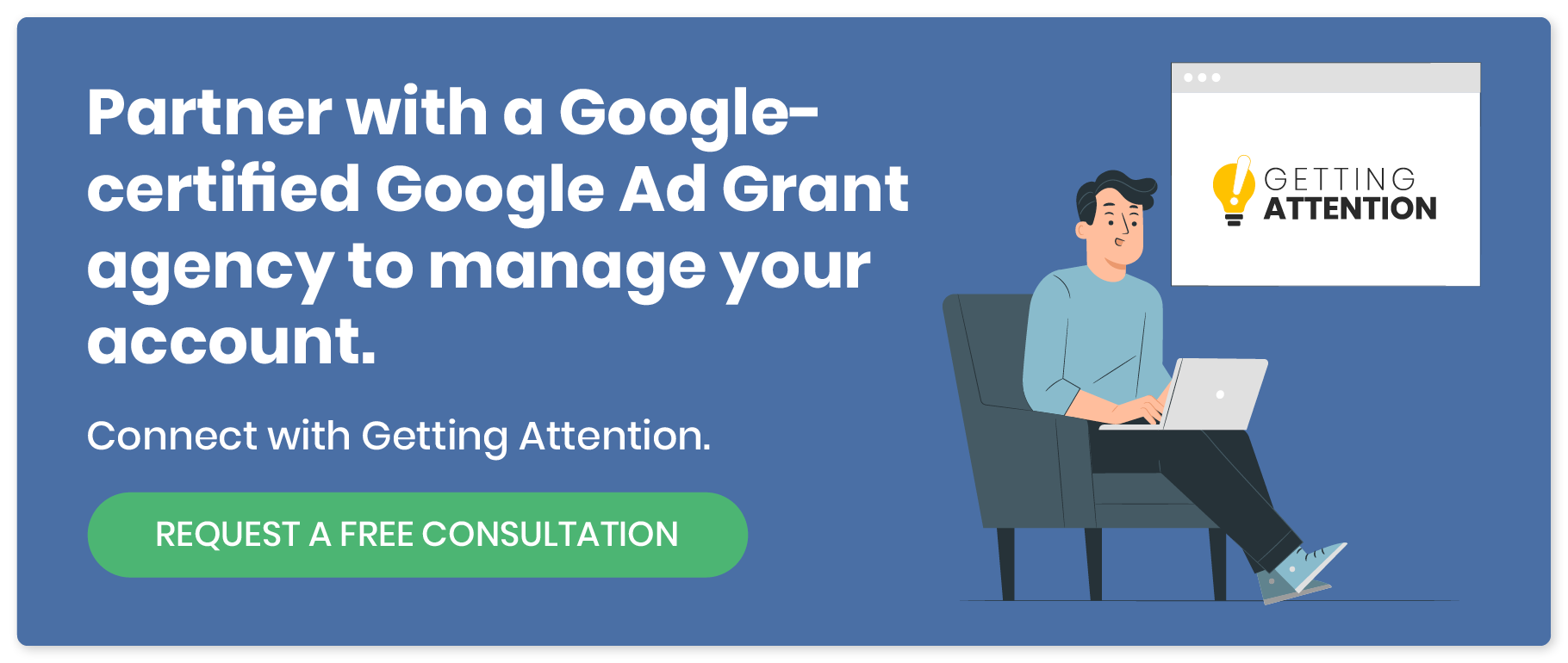 Partner with a Google-certified Google Ad Grant agency to manage your account. Connect with Getting Attention. Request a free consultation. 