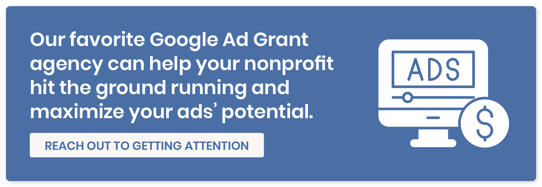 Our favorite Google Ad Grant agency can help your nonprofit hit the ground running and maximize your ads' potential. Reach out to Getting Attention. 