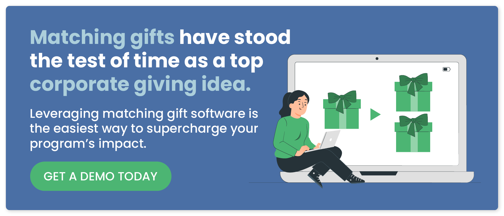 Matching gifts have stood the test of time as a top corporate giving idea. Leveraging matching gift software is the easiest way to supercharge your program’s impact. Get a demo today.