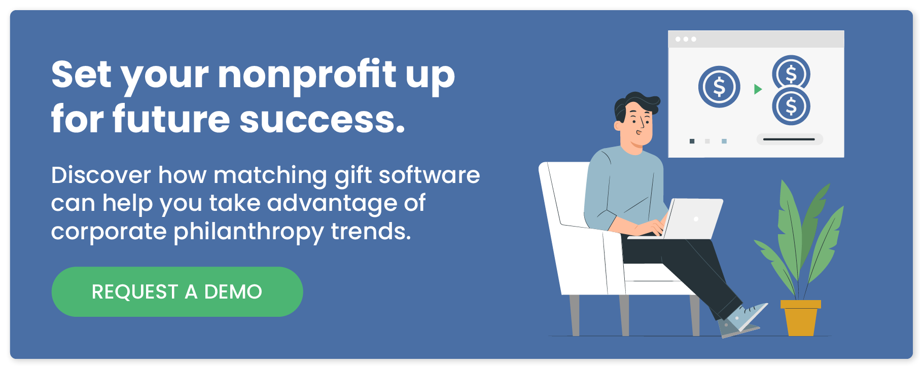 Set your nonprofit up for future success. Discover how matching gift software can help you take advantage of corporate philanthropy trends. Request a demo.