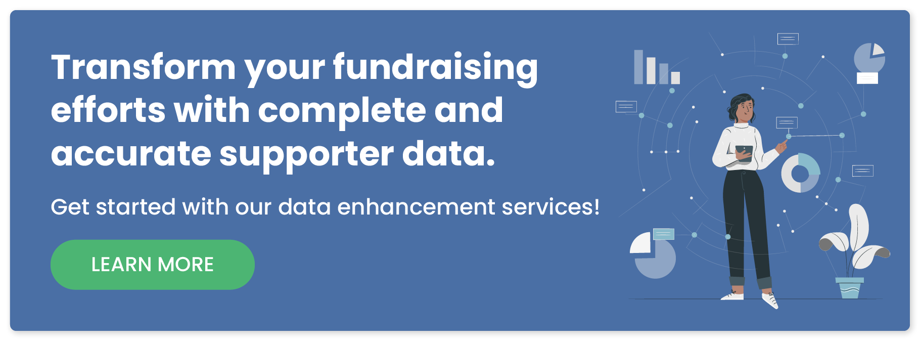 Transform your fundraising efforts with complete and accurate supporter data. Get started with our data enhancement services!