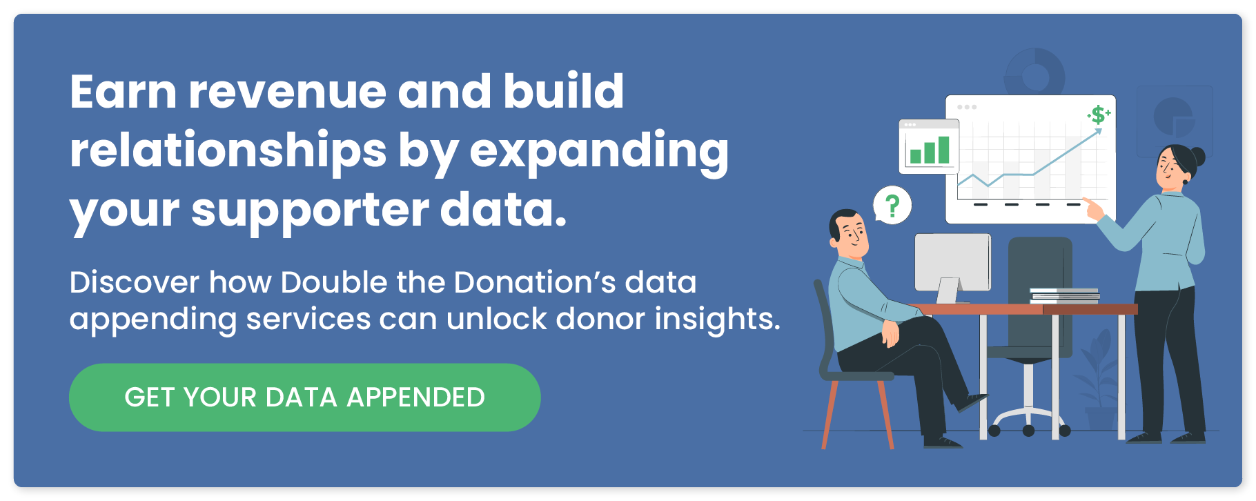 Earn revenue and build relationships by expanding your supporter data. Discover how Double the Donation's data appending services can unlock donor insights. Get your data appended.