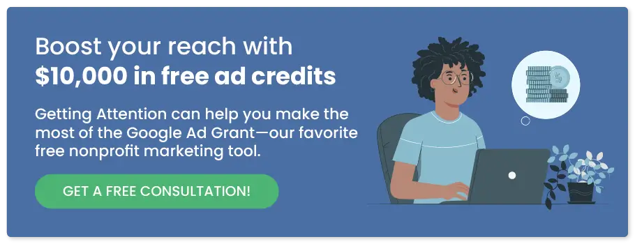 Boost your reach with $10,000 in free ad credits. Getting Attention can help you make the most of the Google Ad Grant, our favorite free nonprofit marketing tool. Get a free consultation!