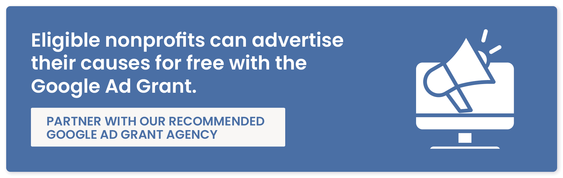 Eligible nonprofits can advertise their causes for free with the Google Ad Grant. Partner with our recommended Google Ad Grant agency.